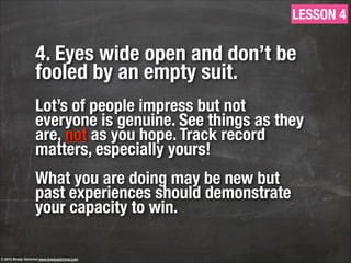 4. Eyes wide open and don’t be
fooled by an empty suit.
!
Lot’s of people impress but not
everyone is genuine. See things as they
are, not as you hope. Track record
matters, especially yours!
!
What you are doing may be new but
past experiences should demonstrate
your capacity to win.
LESSON 4
© 2013 Brady Gilchrist www.bradygilchrist.com
 