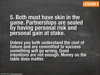 5. Both must have skin in the
game. Partnerships are sealed
by having personal risk and
personal gain at stake.
!
Unless you both understand the cost of
failure and are committed to success
something will go wrong. Good
intentions are not enough. Money on the
table does matter.
LESSON 5
© 2013 Brady Gilchrist www.bradygilchrist.com
 