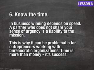 6. Know the time.
!
In business winning depends on speed.
A partner who does not share your
sense of urgency is a liability to the
mission.
!
This is why it can be problematic for
entrepreneurs working with
bureaucratic organizations. Time is
more than money - it’s success.
LESSON 6
© 2013 Brady Gilchrist www.bradygilchrist.com
 