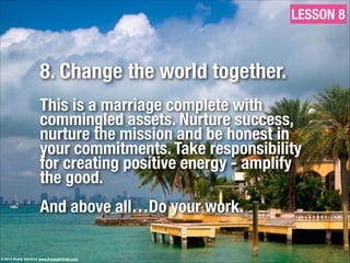 8. Change the world together.
!
This is a marriage complete with
commingled assets. Nurture success,
nurture the mission and be honest in
your commitments. Take responsibility
for creating positive energy - amplify
the good.
!
And above all…Do your work.
LESSON 8
© 2013 Brady Gilchrist www.bradygilchrist.com
 