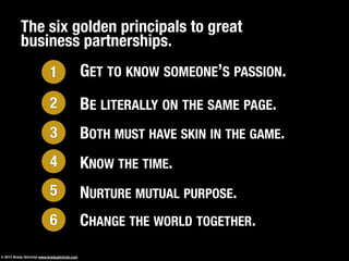 The six golden principals to great
business partnerships.
GET TO KNOW SOMEONE’S PASSION.1
KNOW THE TIME.
BOTH MUST HAVE SKIN IN THE GAME.
4
BE LITERALLY ON THE SAME PAGE.2
3
NURTURE MUTUAL PURPOSE.5
CHANGE THE WORLD TOGETHER.6
© 2013 Brady Gilchrist www.bradygilchrist.com
 