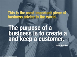 The purpose of a
business is to create a
and keep a customer.!
!
This is the most important piece of
business advice in the world.
Peter Drucker
© 2013 Brady Gilchrist www.bradygilchrist.com
 
