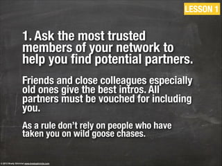 1. Ask the most trusted
members of your network to
help you ﬁnd potential partners.
!
Friends and close colleagues especially
old ones give the best intros. All
partners must be vouched for including
you.
!
As a rule don’t rely on people who have
taken you on wild goose chases.
LESSON 1
© 2013 Brady Gilchrist www.bradygilchrist.com
 