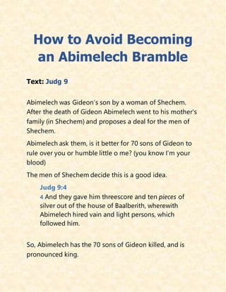 How to Avoid Becoming
an Abimelech Bramble
Text: Judg 9
Abimelech was Gideon’s son by a woman of Shechem.
After the death of Gideon Abimelech went to his mother's
family (in Shechem) and proposes a deal for the men of
Shechem.
Abimelech ask them, is it better for 70 sons of Gideon to
rule over you or humble little o me? (you know I’m your
blood)
The men of Shechem decide this is a good idea.
Judg 9:4
4 And they gave him threescore and ten pieces of
silver out of the house of Baalberith, wherewith
Abimelech hired vain and light persons, which
followed him.
So, Abimelech has the 70 sons of Gideon killed, and is
pronounced king.
 