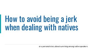 How to avoid being a jerk
when dealing with natives
or a personal story about surviving among native speakers
 