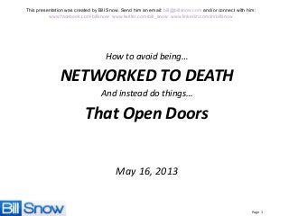 Page 1
This presentation was created by Bill Snow. Send him an email: bill@billsnow.com and/or connect with him:
www.facebook.com/billsnow www.twitter.com/bill_snow www.linkedin.com/in/billsnow
How to avoid being…
NETWORKED TO DEATH
And instead do things…
That Open Doors
May 16, 2013
 