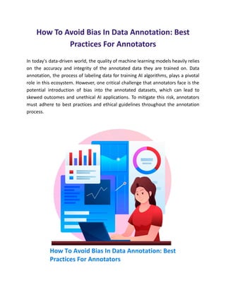 How To Avoid Bias In Data Annotation: Best
Practices For Annotators
In today's data-driven world, the quality of machine learning models heavily relies
on the accuracy and integrity of the annotated data they are trained on. Data
annotation, the process of labeling data for training AI algorithms, plays a pivotal
role in this ecosystem. However, one critical challenge that annotators face is the
potential introduction of bias into the annotated datasets, which can lead to
skewed outcomes and unethical AI applications. To mitigate this risk, annotators
must adhere to best practices and ethical guidelines throughout the annotation
process.
 