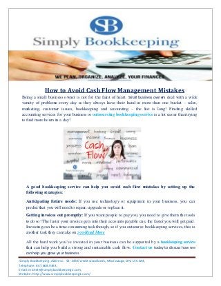 Simply Bookkeeping ,Address : 53- 3400 credit woodlands, Mississauga, ON, L5C 3A4,
Telephone: 647.668.9363,
Email: michele@simplybookkeeping1.com,
Website: http://www.simplybookkeeping1.com/
How to Avoid Cash Flow Management Mistakes
Being a small business owner is not for the faint of heart. Small business owners deal with a wide
variety of problems every day as they always have their hand in more than one bucket – sales,
marketing, customer issues, bookkeeping and accounting – the list is long! Finding skilled
accounting services for your business or outsourcing bookkeeping service is a lot easier than trying
to find more hours in a day!
A good bookkeeping service can help you avoid cash flow mistakes by setting up the
following strategies:
Anticipating future needs: If you use technology or equipment in your business, you can
predict that you will need to repair, upgrade or replace it.
Getting invoices out promptly: If you want people to pay you, you need to give them the tools
to do so! The faster your invoice gets into their accounts payable cue, the faster you will get paid.
Invoicing can be a time consuming task though, so if you outsource bookkeeping services, this is
another task they can take on.>>>Read More
All the hard work you’ve invested in your business can be supported by a bookkeeping service
that can help you build a strong and sustainable cash flow. Contact us today to discuss how we
can help you grow your business.
 