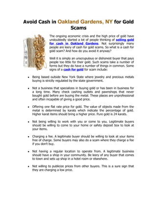 Avoid Cash in Oakland Gardens, NY for Gold
                  Scams
                 The ongoing economic crisis and the high price of gold have
                 undoubtedly started a lot of people thinking of selling gold
                 for cash in Oakland Gardens. Not surprisingly many
                 people are leery of cash for gold scams. So what is a cash for
                 gold scam? And how do you avoid it anyway?

                 Well it is simply an unscrupulous or dishonest buyer that pays
                 people too little for their gold. Such scams take a number of
                 forms but they do have a number of things in common. Some
                 signs of a cash for gold for scam include:

 ●   Being based outside New York State where jewelry and precious metals
     buying is strictly regulated by the state government.

 ●   Not a business that specializes in buying gold or has been in business for
     a long time. Many check cashing outlets and pawnshops that never
     bought gold before are buying the metal. These places are unprofessional
     and often incapable of giving a good price.

 ●   Offering one flat rate price for gold. The value of objects made from the
     metal is determined by karats which indicate the percentage of gold.
     Higher karat items should bring a higher price. Pure gold is 24 karats.

 ●   Not being willing to work with you or come to you. Legitimate buyers
     should be willing to come to your home or safety deposit box to look at
     your items.

 ●   Charging a fee. A legitimate buyer should be willing to look at your items
     free of charge. Some buyers may also do a scam where they charge a fee
     if you don’t buy.

 ●   Not having a regular location to operate from. A legitimate business
     should have a shop in your community. Be leery of any buyer that comes
     to town and sets up shop in a hotel room or elsewhere.

 ●   Not willing to publicize prices from other buyers. This is a sure sign that
     they are charging a low price.
 