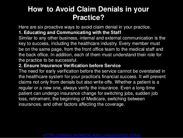 How to Avoid Claim Denials in your
Practice?
HTTPS://WWW.247MEDICALBILLINGSERVICES.COM/
Here are six proactive ways to avoid claim denial in your practice.
1. Educating and Communicating with the Staff
Similar to any other business, internal and external communication is the
key to success, including the healthcare industry. Every member must
be on the same page, from the front office team to the medical staff and
the back office. In addition, each of them must understand their role for
the practice to be successful.
2. Ensure Insurance Verification before Service
The need for early verification before the service cannot be overstated in
the healthcare system for your practice's financial success. It will prevent
claims not only from denials but also write-offs. Whether a patient is a
regular or a new one, always verify the insurance. Even a long-time
patient can undergo insurance change for switching jobs, sudden job
loss, retirement, the beginning of Medicare, switching between
insurances, and other factors affecting the coverage.
 