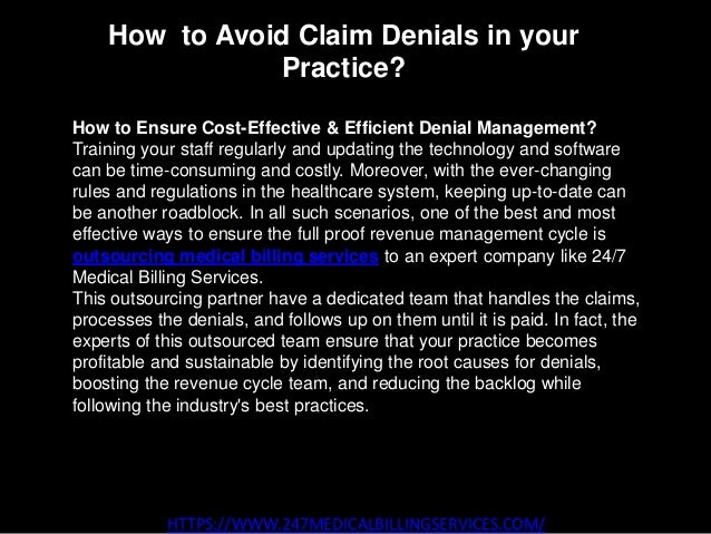 How to Avoid Claim Denials in your
Practice?
HTTPS://WWW.247MEDICALBILLINGSERVICES.COM/
How to Ensure Cost-Effective & Efficient Denial Management?
Training your staff regularly and updating the technology and software
can be time-consuming and costly. Moreover, with the ever-changing
rules and regulations in the healthcare system, keeping up-to-date can
be another roadblock. In all such scenarios, one of the best and most
effective ways to ensure the full proof revenue management cycle is
outsourcing medical billing services to an expert company like 24/7
Medical Billing Services.
This outsourcing partner have a dedicated team that handles the claims,
processes the denials, and follows up on them until it is paid. In fact, the
experts of this outsourced team ensure that your practice becomes
profitable and sustainable by identifying the root causes for denials,
boosting the revenue cycle team, and reducing the backlog while
following the industry's best practices.
 