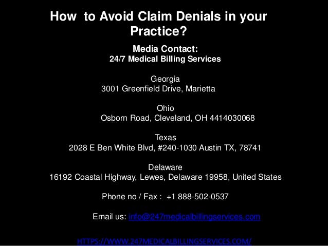 How to Avoid Claim Denials in your
Practice?
HTTPS://WWW.247MEDICALBILLINGSERVICES.COM/
Media Contact:
24/7 Medical Billing Services
Georgia
3001 Greenfield Drive, Marietta GA
Ohio
28405 Osborn Road, Cleveland, OH 4414030068
Texas
2028 E Ben White Blvd, #240-1030 Austin TX, 78741
Delaware
16192 Coastal Highway, Lewes, Delaware 19958, United States
Phone no / Fax : +1 888-502-0537
Email us: info@247medicalbillingservices.com
 