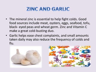 • The mineral zinc is essential to help fight colds. Good 
food sources include meat, oysters, eggs, seafood, tofu, 
black- eyed peas and wheat germ. Zinc and Vitamin C 
make a great cold-busting duo. 
• Garlic helps ease chest complaints, and small amounts 
taken daily may also reduce the frequency of colds and 
flu. 
 