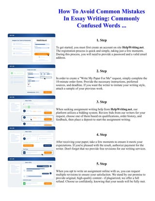 How To Avoid Common Mistakes
In Essay Writing: Commonly
Confused Words ...
1. Step
To get started, you must first create an account on site HelpWriting.net.
The registration process is quick and simple, taking just a few moments.
During this process, you will need to provide a password and a valid email
address.
2. Step
In order to create a "Write My Paper For Me" request, simply complete the
10-minute order form. Provide the necessary instructions, preferred
sources, and deadline. If you want the writer to imitate your writing style,
attach a sample of your previous work.
3. Step
When seeking assignment writing help from HelpWriting.net, our
platform utilizes a bidding system. Review bids from our writers for your
request, choose one of them based on qualifications, order history, and
feedback, then place a deposit to start the assignment writing.
4. Step
After receiving your paper, take a few moments to ensure it meets your
expectations. If you're pleased with the result, authorize payment for the
writer. Don't forget that we provide free revisions for our writing services.
5. Step
When you opt to write an assignment online with us, you can request
multiple revisions to ensure your satisfaction. We stand by our promise to
provide original, high-quality content - if plagiarized, we offer a full
refund. Choose us confidently, knowing that your needs will be fully met.
How To Avoid Common Mistakes In Essay Writing: Commonly Confused Words ... How To Avoid Common
Mistakes In Essay Writing: Commonly Confused Words ...
 