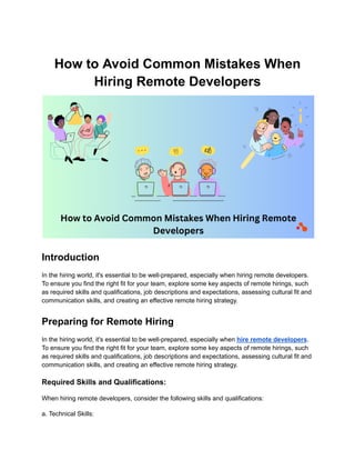 How to Avoid Common Mistakes When
Hiring Remote Developers
Introduction
In the hiring world, it's essential to be well-prepared, especially when hiring remote developers.
To ensure you find the right fit for your team, explore some key aspects of remote hirings, such
as required skills and qualifications, job descriptions and expectations, assessing cultural fit and
communication skills, and creating an effective remote hiring strategy.
Preparing for Remote Hiring
In the hiring world, it's essential to be well-prepared, especially when hire remote developers.
To ensure you find the right fit for your team, explore some key aspects of remote hirings, such
as required skills and qualifications, job descriptions and expectations, assessing cultural fit and
communication skills, and creating an effective remote hiring strategy.
Required Skills and Qualifications:
When hiring remote developers, consider the following skills and qualifications:
a. Technical Skills:
 