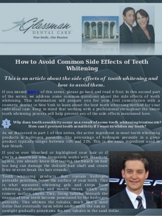 How to Avoid Common Side Effects of Teeth
Whitening
This is an article about the side effects of tooth whitening and
how to avoid them.
If you missed part 1 of this series, please go back and read it first. In this second part
of the series, we address some common questions about the side effects of tooth
whitening. This information will prepare you for your first consultation with a
cosmetic dentist in New York to learn about the best tooth whitening method for your
individual case. Keep in mind that working with a professional throughout the entire
tooth whitening process will help prevent any of the side effects mentioned here.
Why does tooth sensitivity occur as a result of some tooth whitening treatments?
How can I prevent tooth sensitivity if I want to whiten my teeth?
1
As we discussed in part 1 of this series, the active ingredient in most tooth whitening
products is hydrogen peroxide. The percentage of hydrogen peroxide in a given
product typically ranges between 10% and 22%. This is the same ingredient used in
hair bleach.
If you’ve ever bleached or highlighted your hair or if
you’re a beautician who frequently works with bleaching
agents, you already know that leaving the bleach on hair
too long can damage the delicate hair shaft and create
frizz or even break the hair strands.
Tooth whitening products that contain hydrogen
peroxide penetrate below the surface of your teeth. This
is what separates whitening gels and strips from
whitening toothpastes and mouth rinses, which only
remove surface stains. Tiny, living tubules beneath the
enamel of your teeth become penetrated by the hydrogen
peroxide. This whitens the tubules, much like a sand
dollar that eventually turns white underneath the sun as
sunlight gradually penetrates the tiny tubules in the sand dollar.
 
