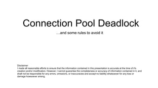 Connection Pool Deadlock
…and some rules to avoid it
Disclaimer
I made all reasonable efforts to ensure that the information contained in this presentation is accurate at the time of it's
creation and/or modification. However, I cannot guarantee the completeness or accuracy of information contained in it, and
shall not be responsible for any errors, omissions, or inaccuracies and accept no liability whatsoever for any loss or
damage howsoever arising.
 