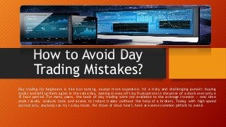 How to Avoid Day
Trading Mistakes?
Day trading for beginners is like lion taming, except more expensive. It's a risky and challenging pursuit: buying
stocks and selling them again in the same day, making money off tiny fluctuations in the price of a stock over only a
12 hour period. For many years, the tools of day trading were not available to the average investor — real time
stock results, analysis tools and access to instant trades (without the help of a broker). Today, with high-speed
connections, anybody can try to day trade. For those of stout heart, here are some common pitfalls to avoid.
 