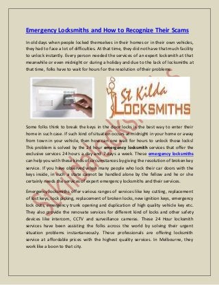 Emergency Locksmiths and How to Recognize Their Scams
In old days when people locked themselves in their homes or in their own vehicles,
they had to face a lot of difficulties. At that time, they did not have that much facility
to unlock instantly. Every person needed the services of an expert locksmith at that
meanwhile or even midnight or during a holiday and due to the lack of locksmiths at
that time, folks have to wait for hours for the resolution of their problems.
Some folks think to break the keys in the door locks is the best way to enter their
home in such case. If such kind of situation occurs at midnight in your home or away
from town in your vehicle, then how can one wait for hours to unlock those locks!
This problem is solved by the 24 hour emergency locksmith services that offer the
exclusive services 24 hours a day and 7 days a week. These emergency locksmiths
can help you with these kinds of circumstances by giving the resolution of broken key
service. If you have observed when many people who lock their car doors with the
keys inside, in such a state cannot be handled alone by the fellow and he or she
certainly needs the services of expert emergency locksmiths and their services.
Emergency locksmiths offer various ranges of services like key cutting, replacement
of lost keys, lock picking, replacement of broken locks, new ignition keys, emergency
lock outs, emergency trunk opening and duplication of high quality vehicle key etc.
They also provide the renovate services for different kind of locks and other safety
devices like intercom, CCTV and surveillance cameras. These 24 Hour locksmith
services have been assisting the folks across the world by solving their urgent
situation problems instantaneously. These professionals are offering locksmith
service at affordable prices with the highest quality services. In Melbourne, they
work like a boon to that city.
 