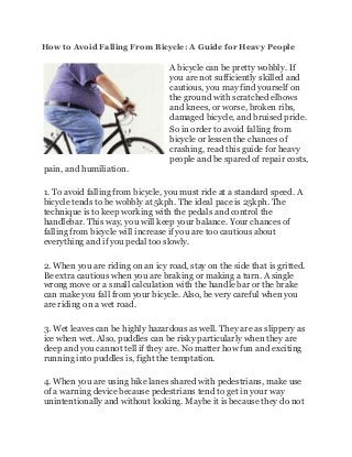 How to Avoid Falling From Bicycle: A Guide for Heavy People
A bicycle can be pretty wobbly. If
you are not sufficiently skilled and
cautious, you may find yourself on
the ground with scratched elbows
and knees, or worse, broken ribs,
damaged bicycle, and bruised pride.
So in order to avoid falling from
bicycle or lessen the chances of
crashing, read this guide for heavy
people and be spared of repair costs,
pain, and humiliation.
1. To avoid falling from bicycle, you must ride at a standard speed. A
bicycle tends to be wobbly at 5kph. The ideal pace is 25kph. The
technique is to keep working with the pedals and control the
handlebar. This way, you will keep your balance. Your chances of
falling from bicycle will increase if you are too cautious about
everything and if you pedal too slowly.
2. When you are riding on an icy road, stay on the side that is gritted.
Be extra cautious when you are braking or making a turn. A single
wrong move or a small calculation with the handle bar or the brake
can make you fall from your bicycle. Also, be very careful when you
are riding on a wet road.
3. Wet leaves can be highly hazardous as well. They are as slippery as
ice when wet. Also, puddles can be risky particularly when they are
deep and you cannot tell if they are. No matter how fun and exciting
running into puddles is, fight the temptation.
4. When you are using bike lanes shared with pedestrians, make use
of a warning device because pedestrians tend to get in your way
unintentionally and without looking. Maybe it is because they do not
 