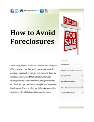 How to Avoid
Foreclosures

                                                          Contents

                                                          Introduction...…………………………...1
In the early days of the financial crisis and the spate
of foreclosures that followed, many buyers with           Speak to Your Lender...……..……...2

mortgage payment problems just gave up. America
                                                          Repayment Plan..……………………….2
subsequently realized that foreclosures were
helping nobody – between them, the government             Mortgage Modification……………...2

and the banks put measures into place to help avoid
                                                          Short Sale……………………………….....3
foreclosures. If you are having difficulty paying for
your home, then this is what you ought to do.             Chapter 13 Bankruptcy…….…….....3
 