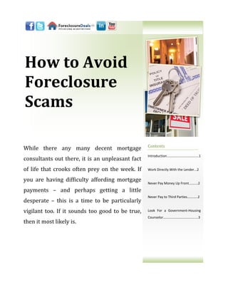 How to Avoid
Foreclosure
Scams

                                                  Contents
While there any many decent mortgage
                                                  Introduction...…………………………….1
consultants out there, it is an unpleasant fact
of life that crooks often prey on the week. If    Work Directly With the Lender...2

you are having difficulty affording mortgage      Never Pay Money Up Front....…...2

payments – and perhaps getting a little
                                                  Never Pay to Third Parties…….…..2
desperate – this is a time to be particularly
vigilant too. If it sounds too good to be true,   Look For a Government-Housing
                                                  Counselor…………..……….……….......3
then it most likely is.
 
