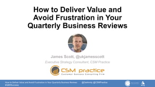 How to Deliver Value and Avoid Frustration in Your Quarterly Business Reviews @GetAmity @CSMPractice
#QBRSuccess
How to Deliver Value and
Avoid Frustration in Your
Quarterly Business Reviews
James Scott, @ukjamesscott
Executive Strategy Consultant, CSM Practice
 