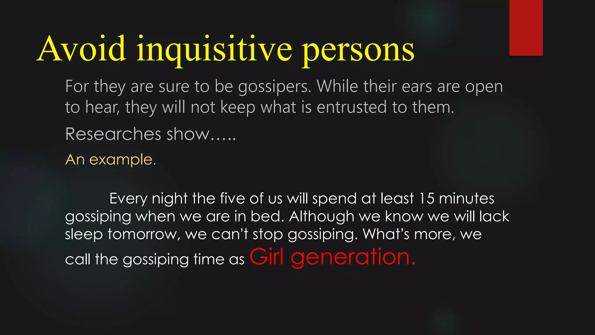 Avoid inquisitive persons
For they are sure to be gossipers. While their ears are open
to hear, they will not keep what is entrusted to them.
Researches show…..
An example.
Every night the five of us will spend at least 15 minutes
gossiping when we are in bed. Although we know we will lack
sleep tomorrow, we can’t stop gossiping. What’s more, we
call the gossiping time as Girl generation.
 