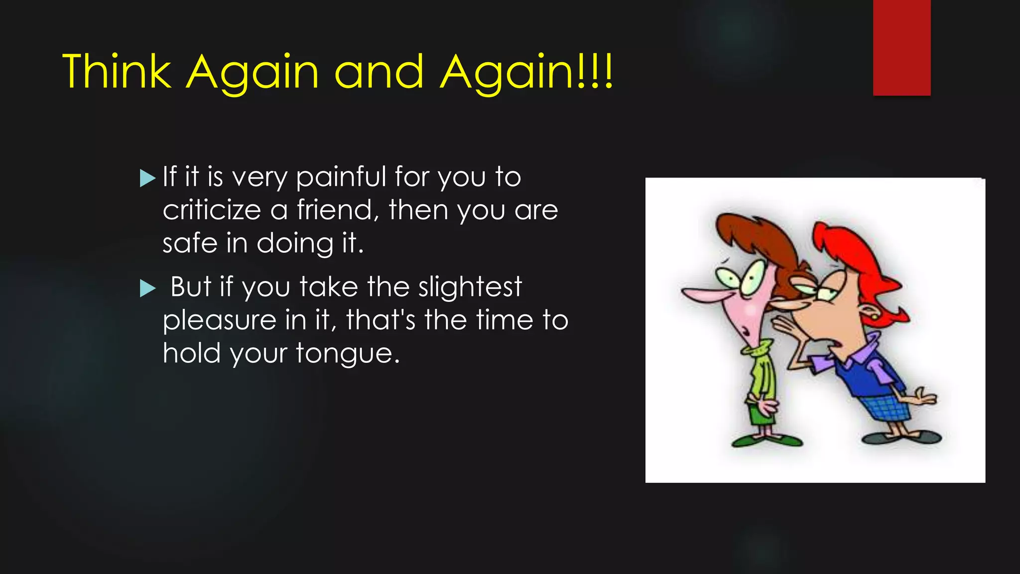 Think Again and Again!!!
 If it is very painful for you to
criticize a friend, then you are
safe in doing it.
 But if you take the slightest
pleasure in it, that's the time to
hold your tongue.
 