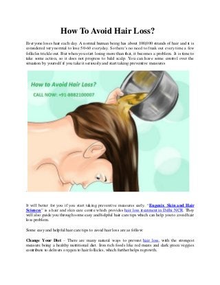 How To Avoid Hair Loss?
Everyone loses hair each day. A normal human being has about 100,000 strands of hair and it is
considered very normal to lose 50-60 everyday. So there’s no need to freak out every time a few
follicles trickle out. But when you start losing more than that, it becomes a problem. It is time to
take some action, so it does not progress to bald scalp. You can have some control over the
situation by yourself if you take it seriously and start taking preventive measures
.
It will better for you if you start taking preventive measures early. “Eugenix Skin and Hair
Sciences” is a hair and skin care centre which provides hair loss treatment in Delhi NCR. They
will also guide you through some easy and helpful hair care tips which can help you to avoid hair
loss problem.
Some easy and helpful hair care tips to avoid hair loss are as follow:
Change Your Diet – There are many natural ways to prevent hair loss, with the strongest
measure being a healthy nutritional diet. Iron rich foods like red meats and dark green veggies
contribute to delivers oxygen to hair follicles, which further helps regrowth.
 