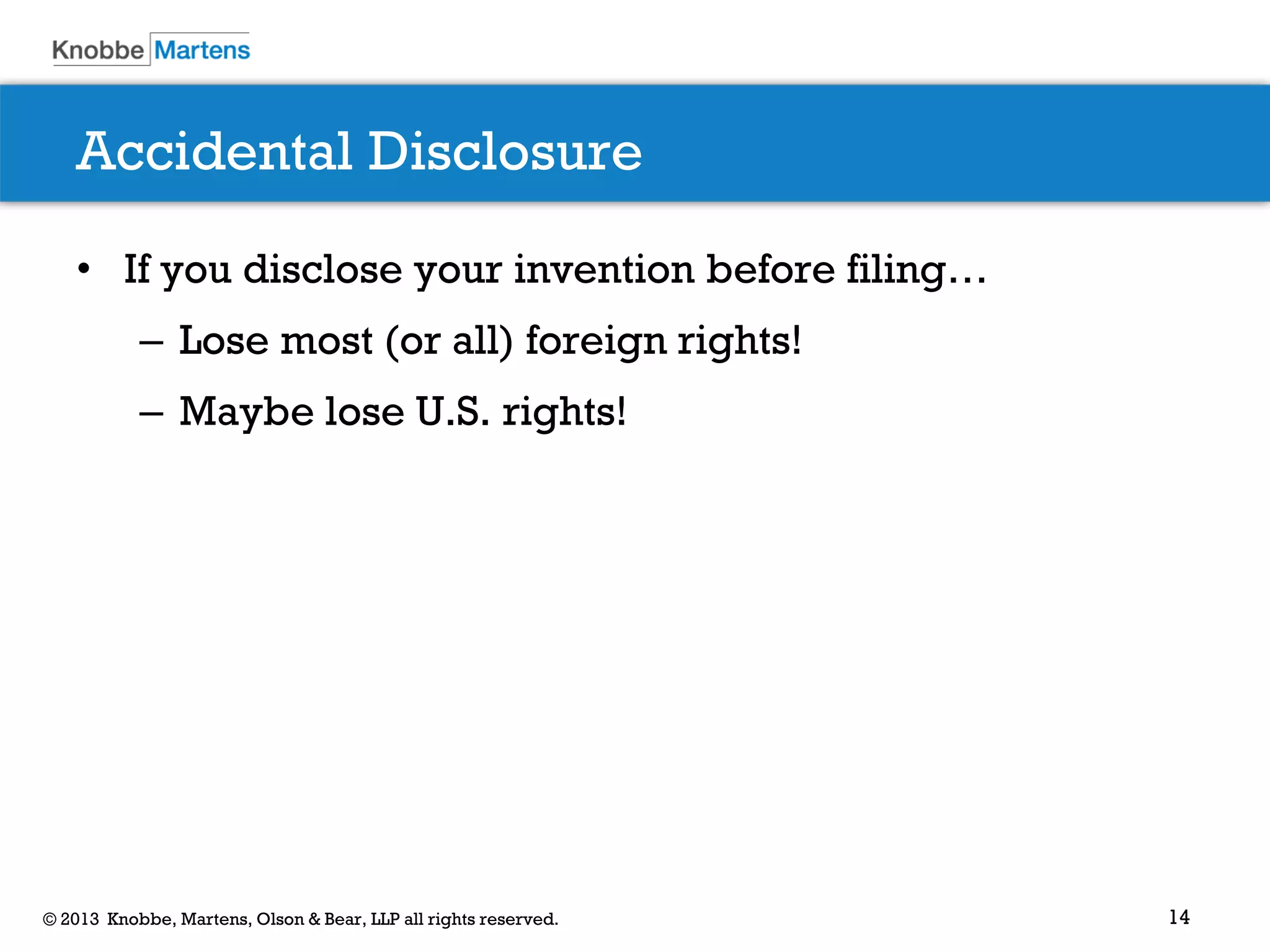 14© 2013 Knobbe, Martens, Olson & Bear, LLP all rights reserved.
Accidental Disclosure
• If you disclose your invention before filing…
– Lose most (or all) foreign rights!
– Maybe lose U.S. rights!
 