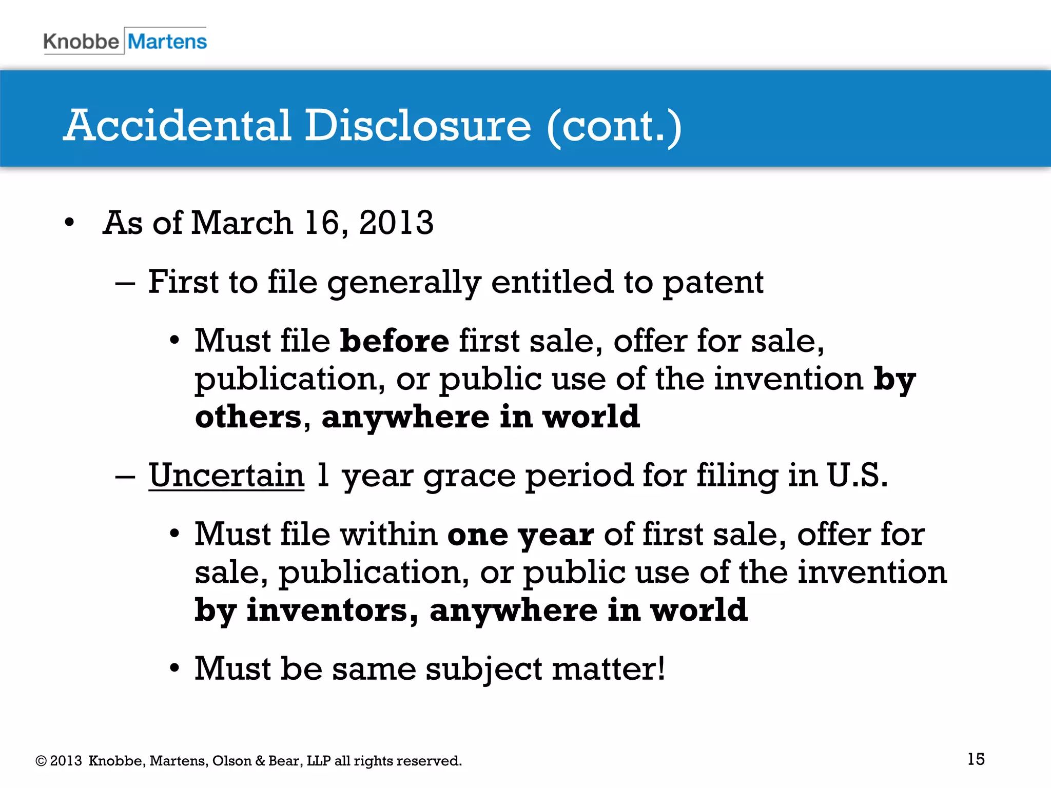 15© 2013 Knobbe, Martens, Olson & Bear, LLP all rights reserved.
Accidental Disclosure (cont.)
• As of March 16, 2013
– First to file generally entitled to patent
• Must file before first sale, offer for sale,
publication, or public use of the invention by
others, anywhere in world
– Uncertain 1 year grace period for filing in U.S.
• Must file within one year of first sale, offer for
sale, publication, or public use of the invention
by inventors, anywhere in world
• Must be same subject matter!
 