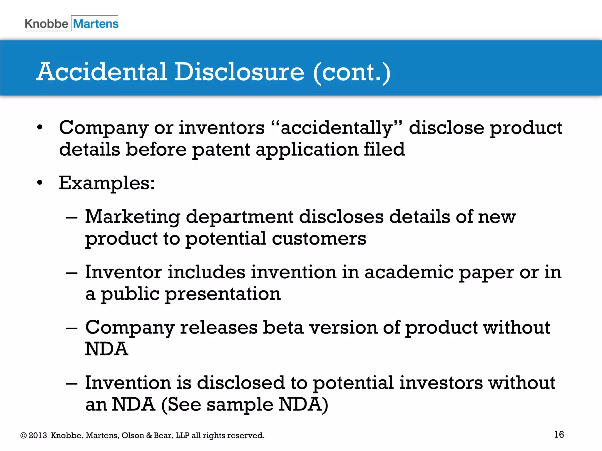 16© 2013 Knobbe, Martens, Olson & Bear, LLP all rights reserved.
Accidental Disclosure (cont.)
• Company or inventors “accidentally” disclose product
details before patent application filed
• Examples:
– Marketing department discloses details of new
product to potential customers
– Inventor includes invention in academic paper or in
a public presentation
– Company releases beta version of product without
NDA
– Invention is disclosed to potential investors without
an NDA (See sample NDA)
 
