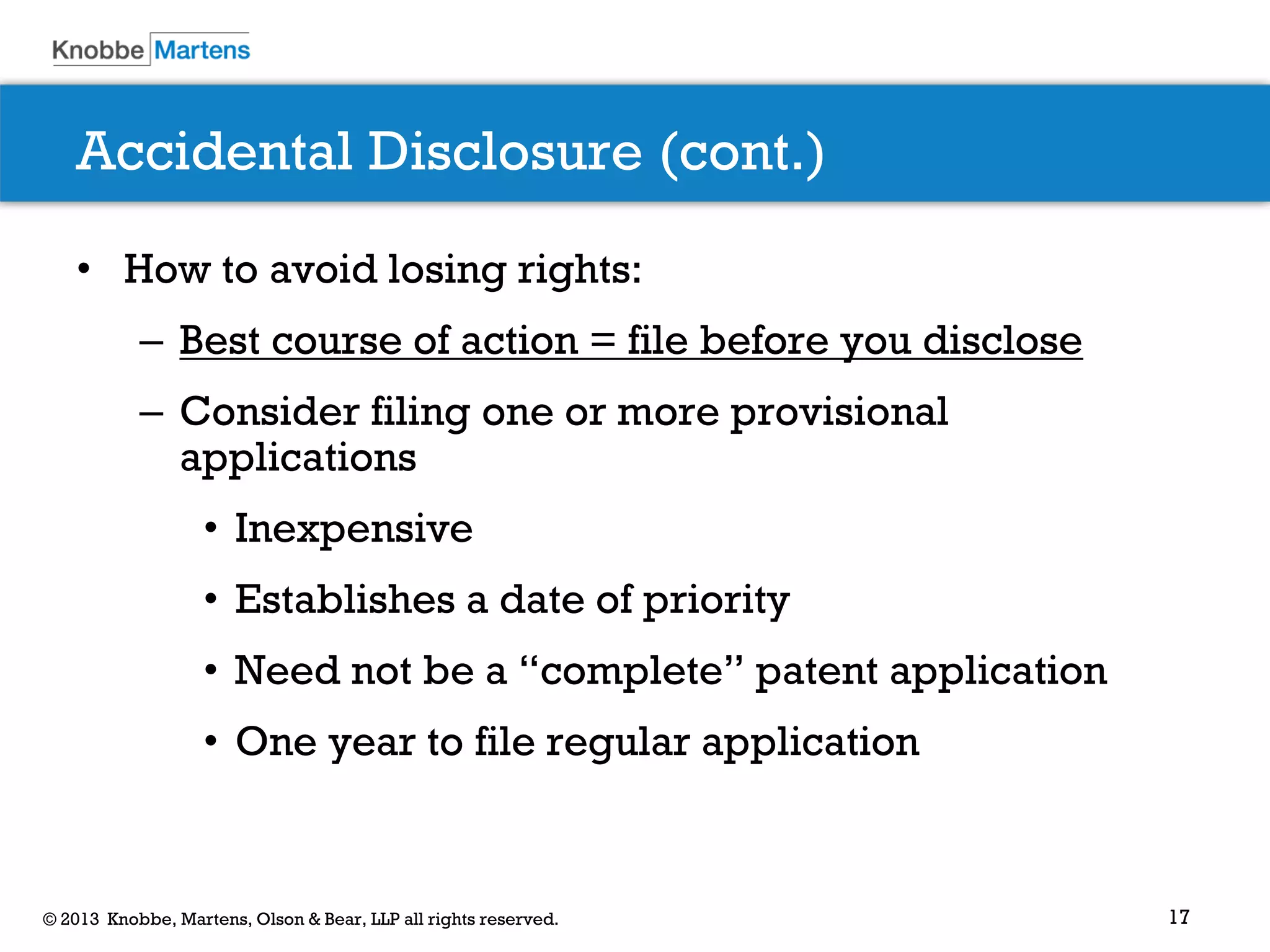 17© 2013 Knobbe, Martens, Olson & Bear, LLP all rights reserved.
Accidental Disclosure (cont.)
• How to avoid losing rights:
– Best course of action = file before you disclose
– Consider filing one or more provisional
applications
• Inexpensive
• Establishes a date of priority
• Need not be a “complete” patent application
• One year to file regular application
 