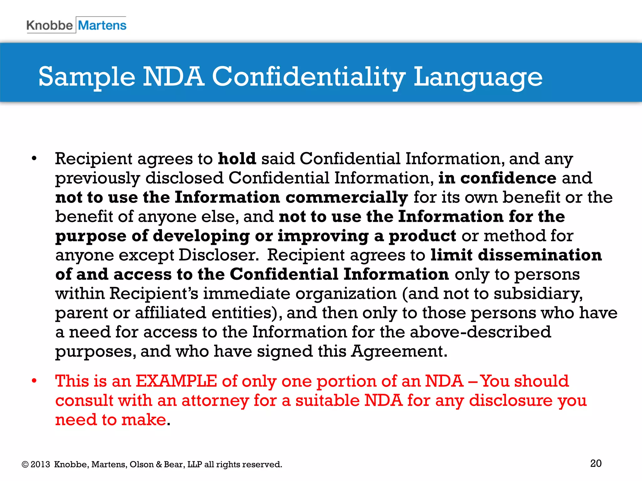 20© 2013 Knobbe, Martens, Olson & Bear, LLP all rights reserved.
Sample NDA Confidentiality Language
• Recipient agrees to hold said Confidential Information, and any
previously disclosed Confidential Information, in confidence and
not to use the Information commercially for its own benefit or the
benefit of anyone else, and not to use the Information for the
purpose of developing or improving a product or method for
anyone except Discloser. Recipient agrees to limit dissemination
of and access to the Confidential Information only to persons
within Recipient’s immediate organization (and not to subsidiary,
parent or affiliated entities), and then only to those persons who have
a need for access to the Information for the above-described
purposes, and who have signed this Agreement.
• This is an EXAMPLE of only one portion of an NDA –You should
consult with an attorney for a suitable NDA for any disclosure you
need to make.
 