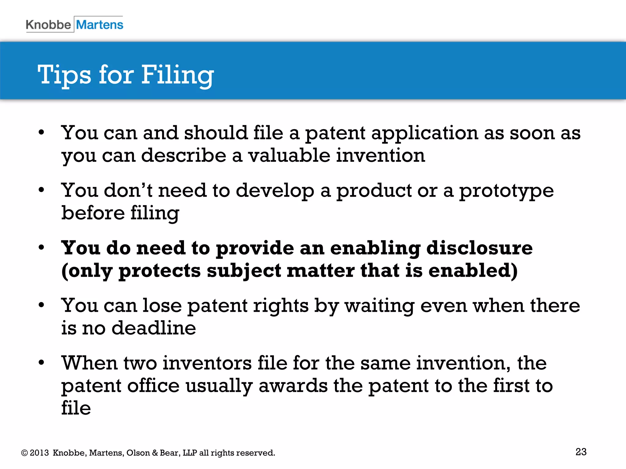 23© 2013 Knobbe, Martens, Olson & Bear, LLP all rights reserved.
Tips for Filing
• You can and should file a patent application as soon as
you can describe a valuable invention
• You don’t need to develop a product or a prototype
before filing
• You do need to provide an enabling disclosure
(only protects subject matter that is enabled)
• You can lose patent rights by waiting even when there
is no deadline
• When two inventors file for the same invention, the
patent office usually awards the patent to the first to
file
 