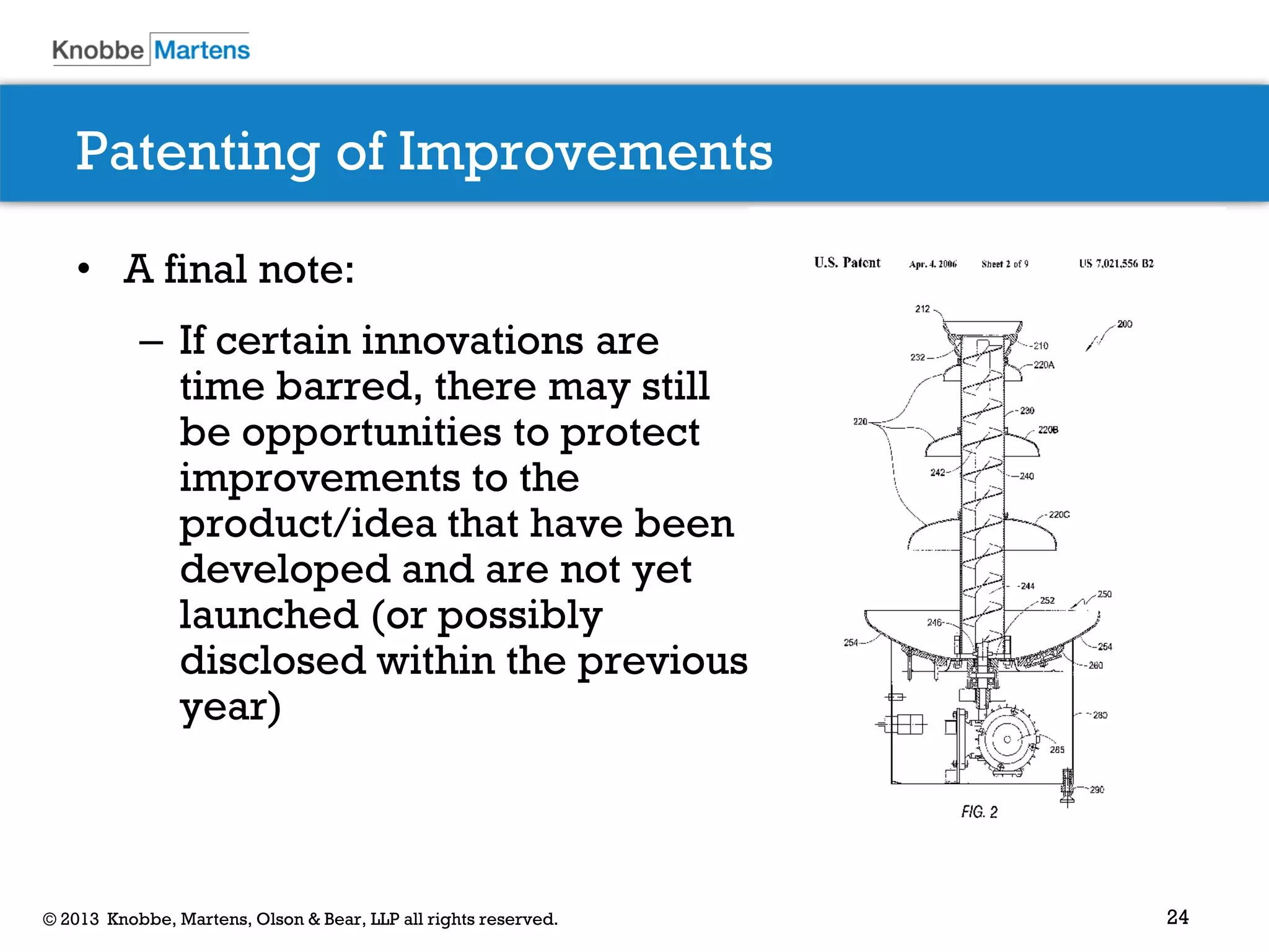 24© 2013 Knobbe, Martens, Olson & Bear, LLP all rights reserved.
Patenting of Improvements
• A final note:
– If certain innovations are
time barred, there may still
be opportunities to protect
improvements to the
product/idea that have been
developed and are not yet
launched (or possibly
disclosed within the previous
year)
 