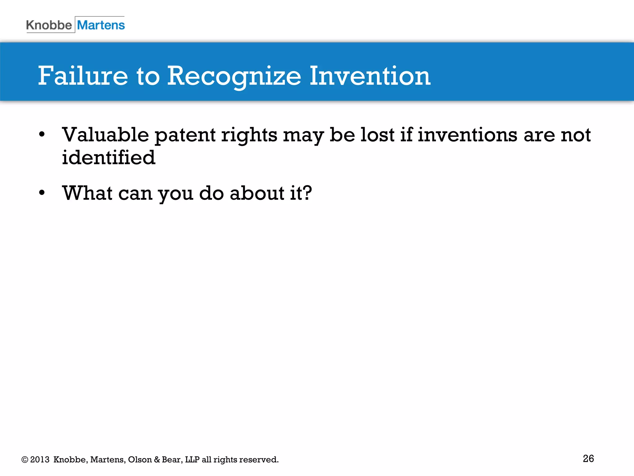 26© 2013 Knobbe, Martens, Olson & Bear, LLP all rights reserved.
Failure to Recognize Invention
• Valuable patent rights may be lost if inventions are not
identified
• What can you do about it?
 