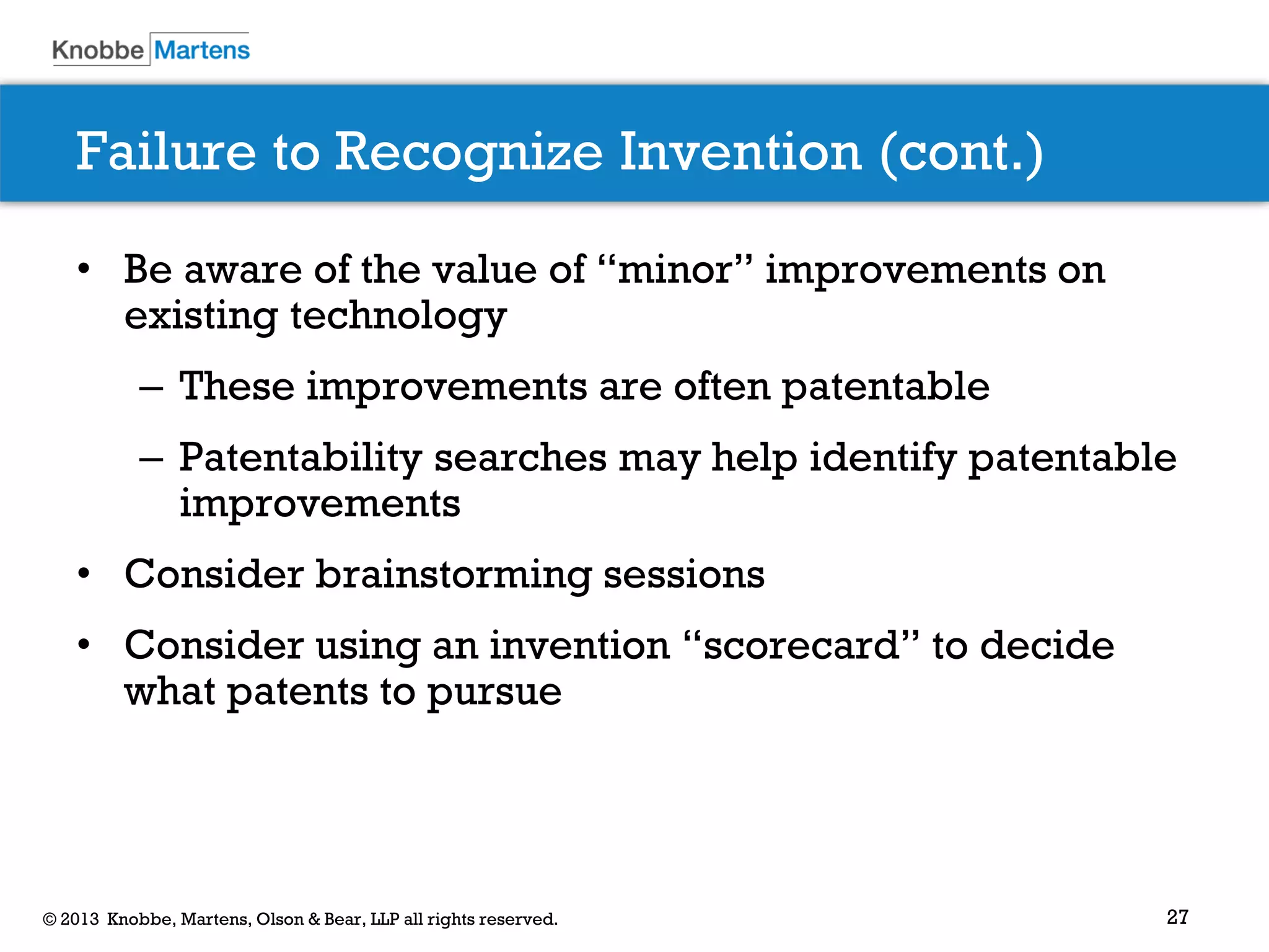 27© 2013 Knobbe, Martens, Olson & Bear, LLP all rights reserved.
Failure to Recognize Invention (cont.)
• Be aware of the value of “minor” improvements on
existing technology
– These improvements are often patentable
– Patentability searches may help identify patentable
improvements
• Consider brainstorming sessions
• Consider using an invention “scorecard” to decide
what patents to pursue
 
