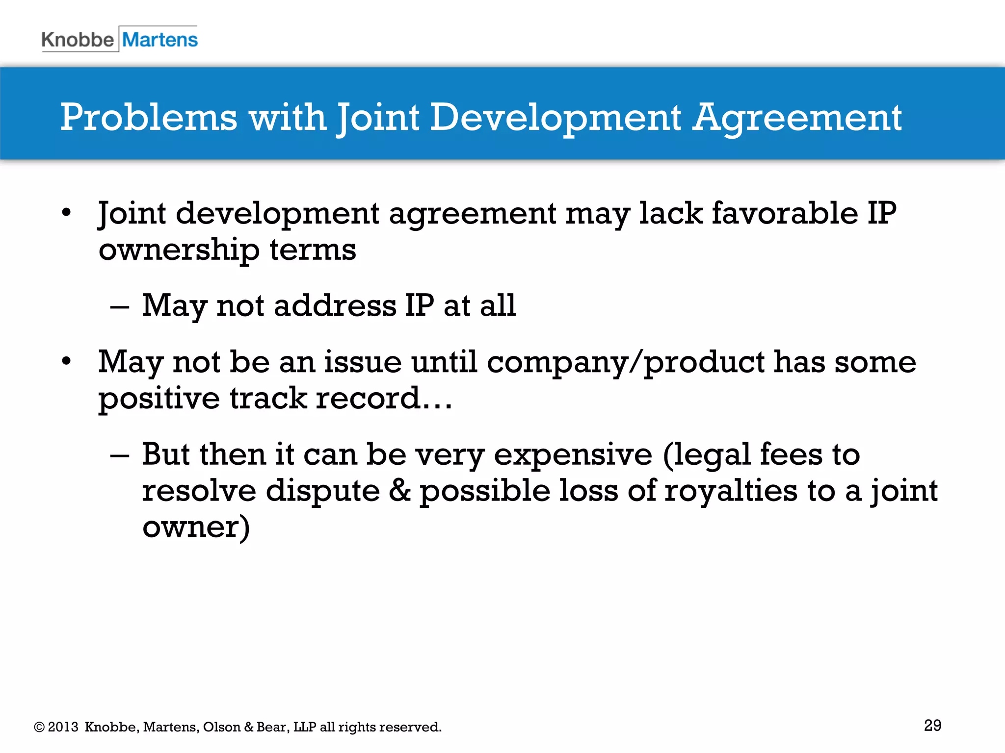 29© 2013 Knobbe, Martens, Olson & Bear, LLP all rights reserved.
Problems with Joint Development Agreement
• Joint development agreement may lack favorable IP
ownership terms
– May not address IP at all
• May not be an issue until company/product has some
positive track record…
– But then it can be very expensive (legal fees to
resolve dispute & possible loss of royalties to a joint
owner)
 