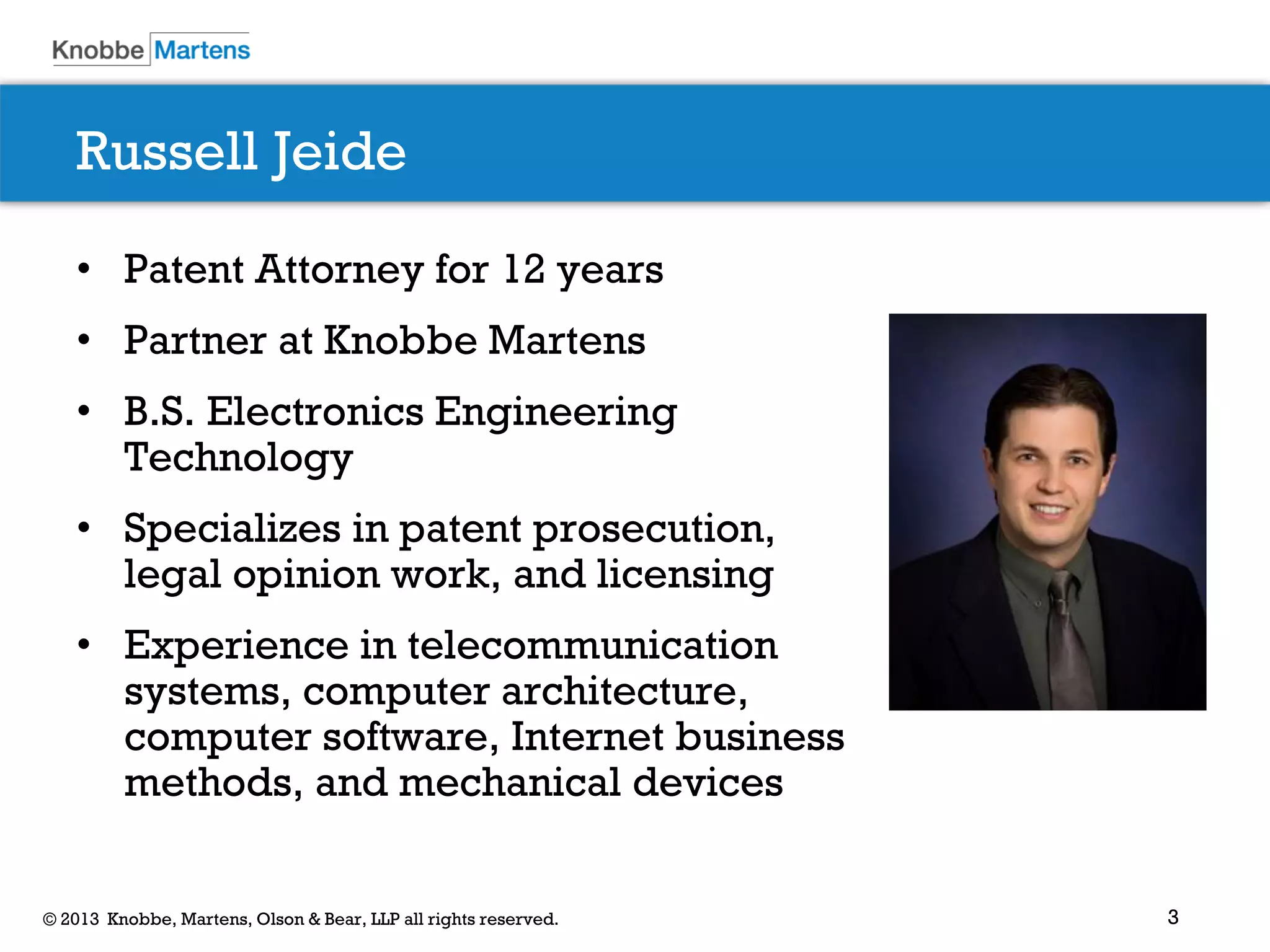 3© 2013 Knobbe, Martens, Olson & Bear, LLP all rights reserved.
Russell Jeide
• Patent Attorney for 12 years
• Partner at Knobbe Martens
• B.S. Electronics Engineering
Technology
• Specializes in patent prosecution,
legal opinion work, and licensing
• Experience in telecommunication
systems, computer architecture,
computer software, Internet business
methods, and mechanical devices
 