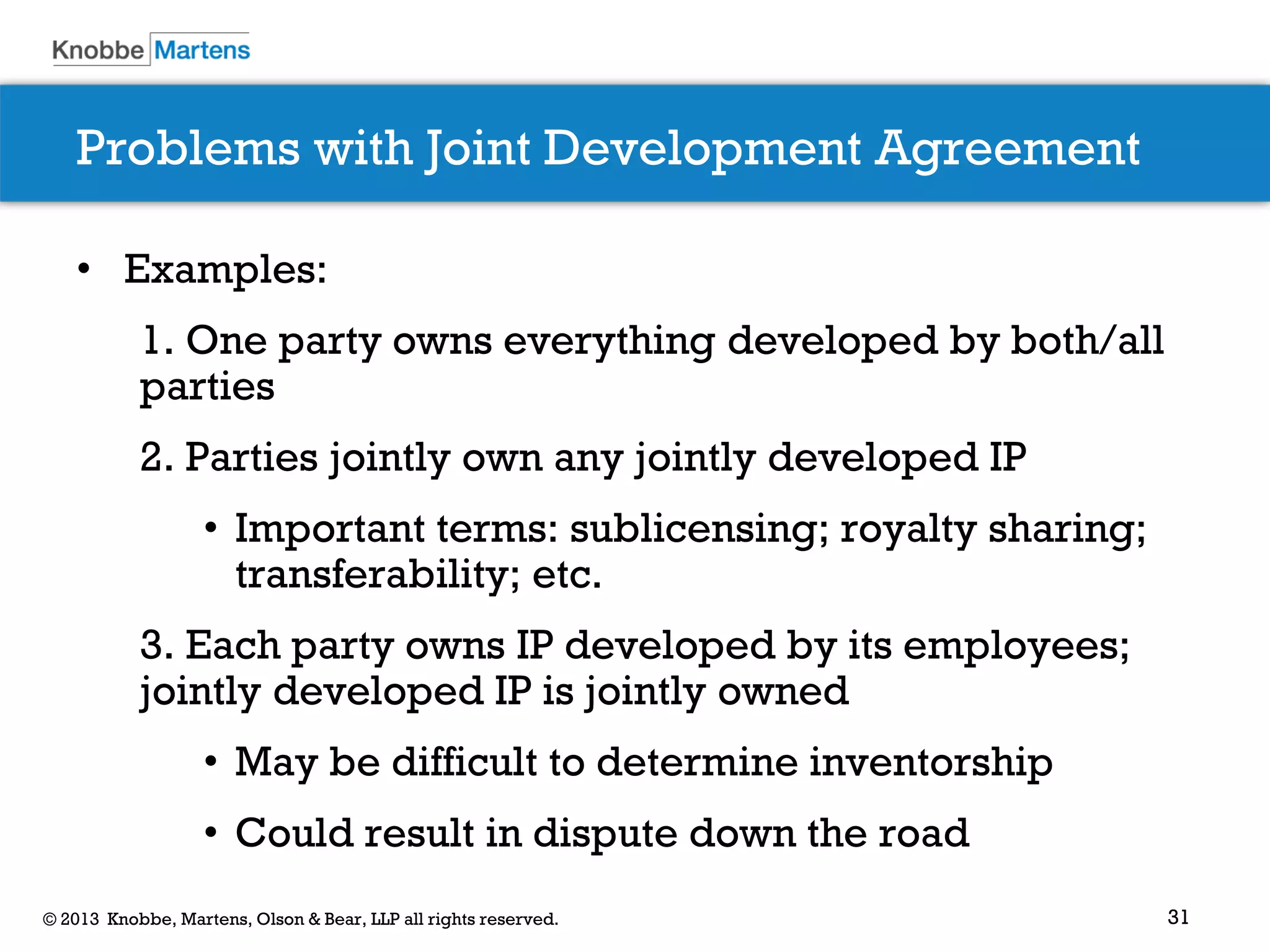 31© 2013 Knobbe, Martens, Olson & Bear, LLP all rights reserved.
Problems with Joint Development Agreement
• Examples:
1. One party owns everything developed by both/all
parties
2. Parties jointly own any jointly developed IP
• Important terms: sublicensing; royalty sharing;
transferability; etc.
3. Each party owns IP developed by its employees;
jointly developed IP is jointly owned
• May be difficult to determine inventorship
• Could result in dispute down the road
 