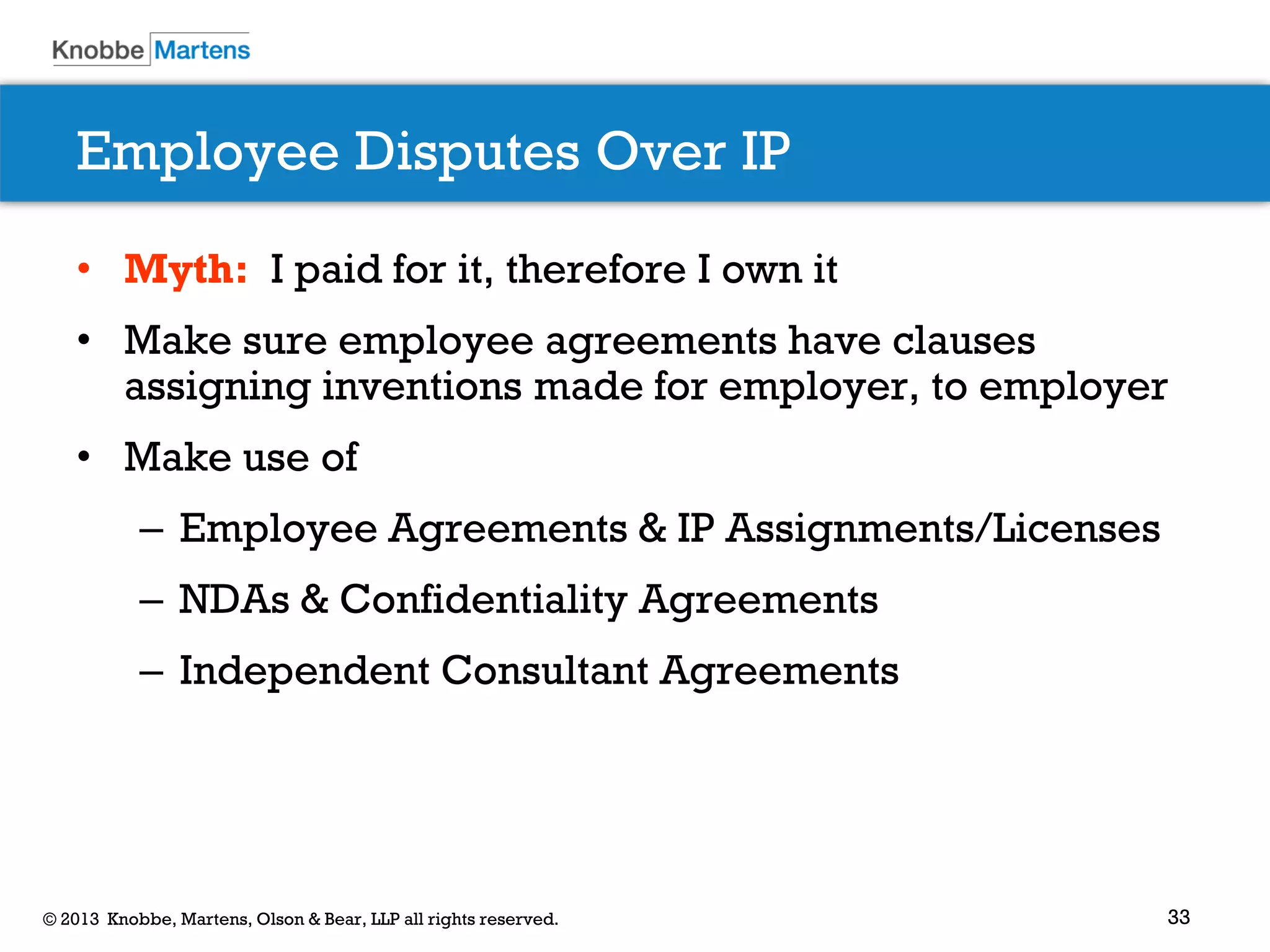 33© 2013 Knobbe, Martens, Olson & Bear, LLP all rights reserved.
Employee Disputes Over IP
• Myth: I paid for it, therefore I own it
• Make sure employee agreements have clauses
assigning inventions made for employer, to employer
• Make use of
– Employee Agreements & IP Assignments/Licenses
– NDAs & Confidentiality Agreements
– Independent Consultant Agreements
 