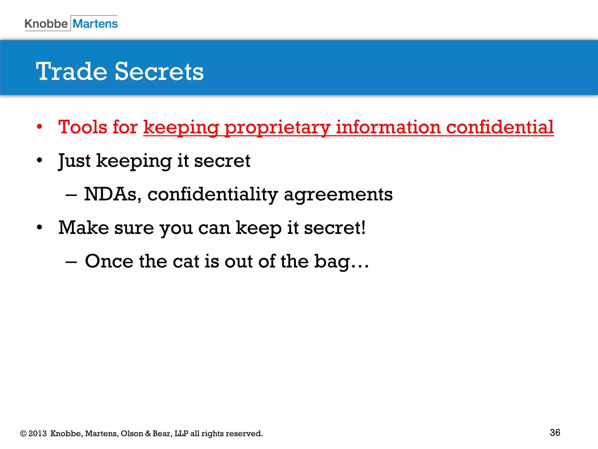 36© 2013 Knobbe, Martens, Olson & Bear, LLP all rights reserved.
Trade Secrets
• Tools for keeping proprietary information confidential
• Just keeping it secret
– NDAs, confidentiality agreements
• Make sure you can keep it secret!
– Once the cat is out of the bag…
 