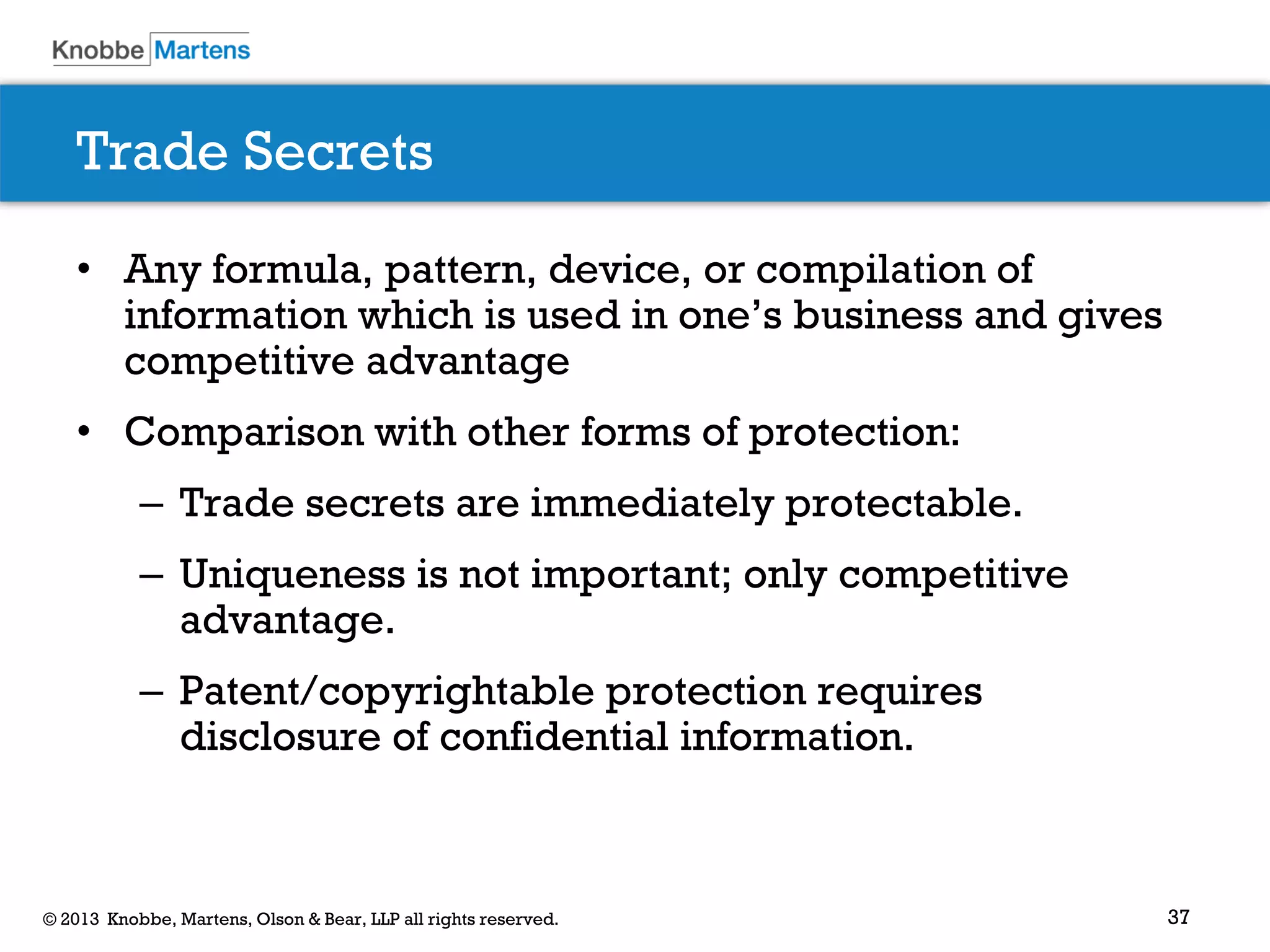 37© 2013 Knobbe, Martens, Olson & Bear, LLP all rights reserved.
Trade Secrets
• Any formula, pattern, device, or compilation of
information which is used in one’s business and gives
competitive advantage
• Comparison with other forms of protection:
– Trade secrets are immediately protectable.
– Uniqueness is not important; only competitive
advantage.
– Patent/copyrightable protection requires
disclosure of confidential information.
 