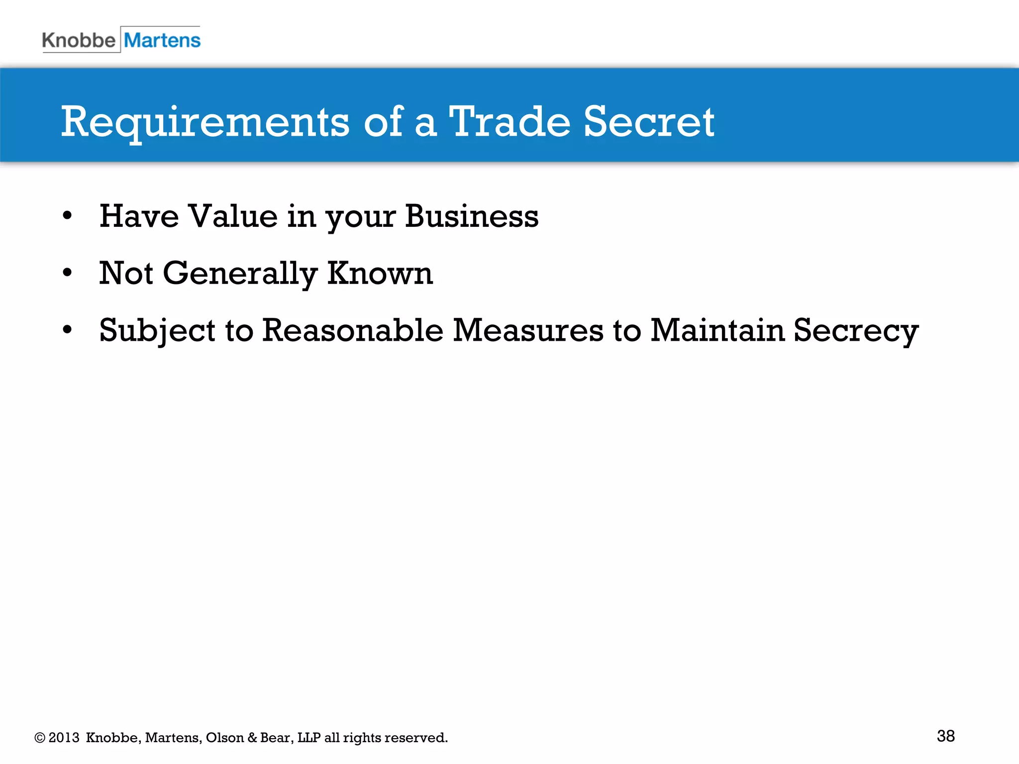 38© 2013 Knobbe, Martens, Olson & Bear, LLP all rights reserved.
Requirements of a Trade Secret
• Have Value in your Business
• Not Generally Known
• Subject to Reasonable Measures to Maintain Secrecy
 