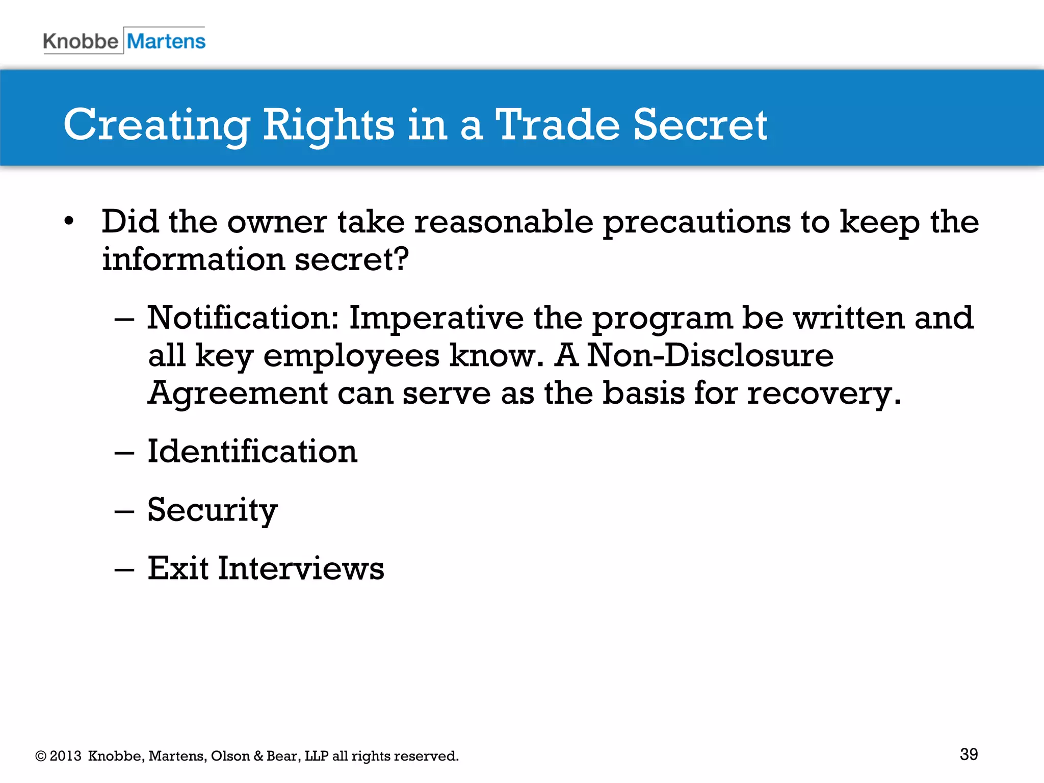 39© 2013 Knobbe, Martens, Olson & Bear, LLP all rights reserved.
Creating Rights in a Trade Secret
• Did the owner take reasonable precautions to keep the
information secret?
– Notification: Imperative the program be written and
all key employees know. A Non-Disclosure
Agreement can serve as the basis for recovery.
– Identification
– Security
– Exit Interviews
 