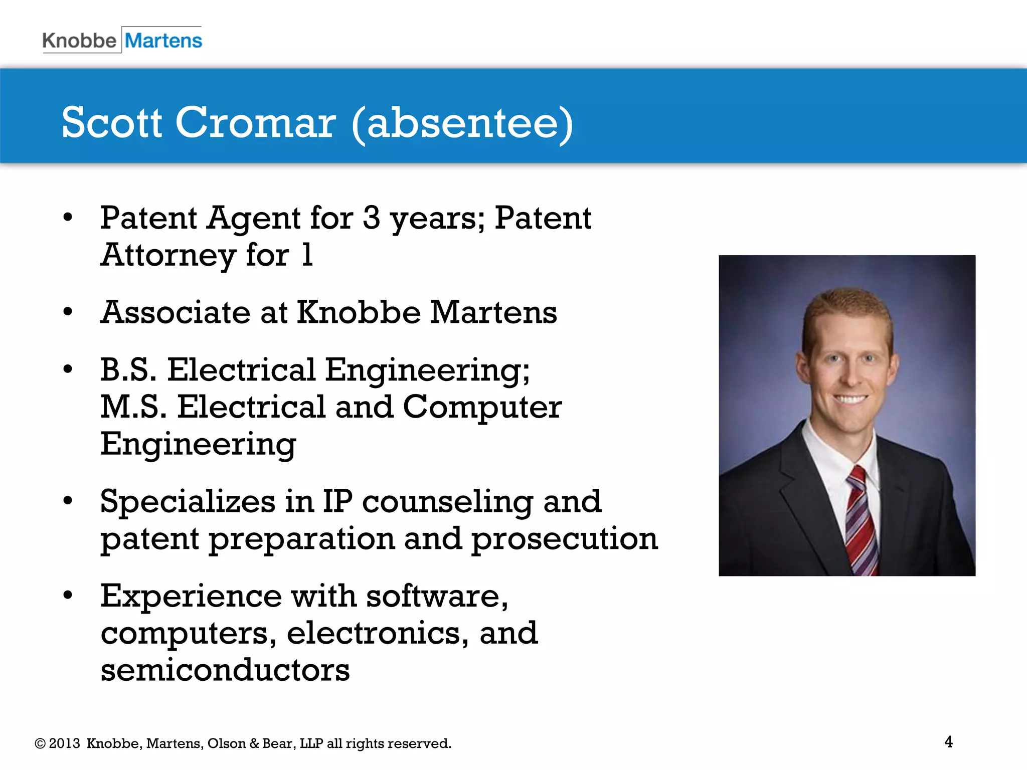 4© 2013 Knobbe, Martens, Olson & Bear, LLP all rights reserved.
Scott Cromar (absentee)
• Patent Agent for 3 years; Patent
Attorney for 1
• Associate at Knobbe Martens
• B.S. Electrical Engineering;
M.S. Electrical and Computer
Engineering
• Specializes in IP counseling and
patent preparation and prosecution
• Experience with software,
computers, electronics, and
semiconductors
 