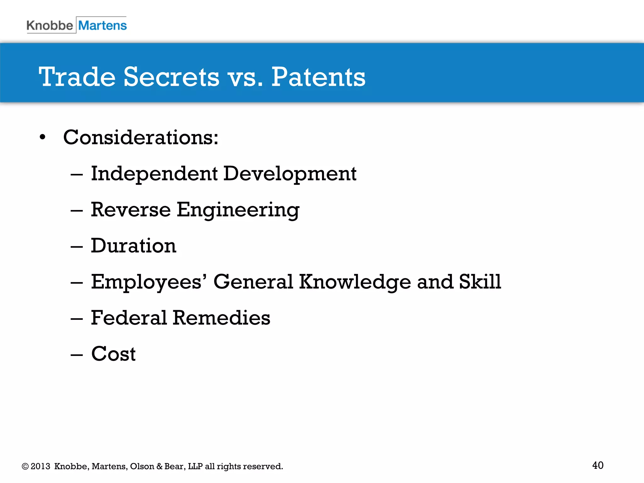 40© 2013 Knobbe, Martens, Olson & Bear, LLP all rights reserved.
Trade Secrets vs. Patents
• Considerations:
– Independent Development
– Reverse Engineering
– Duration
– Employees’ General Knowledge and Skill
– Federal Remedies
– Cost
 