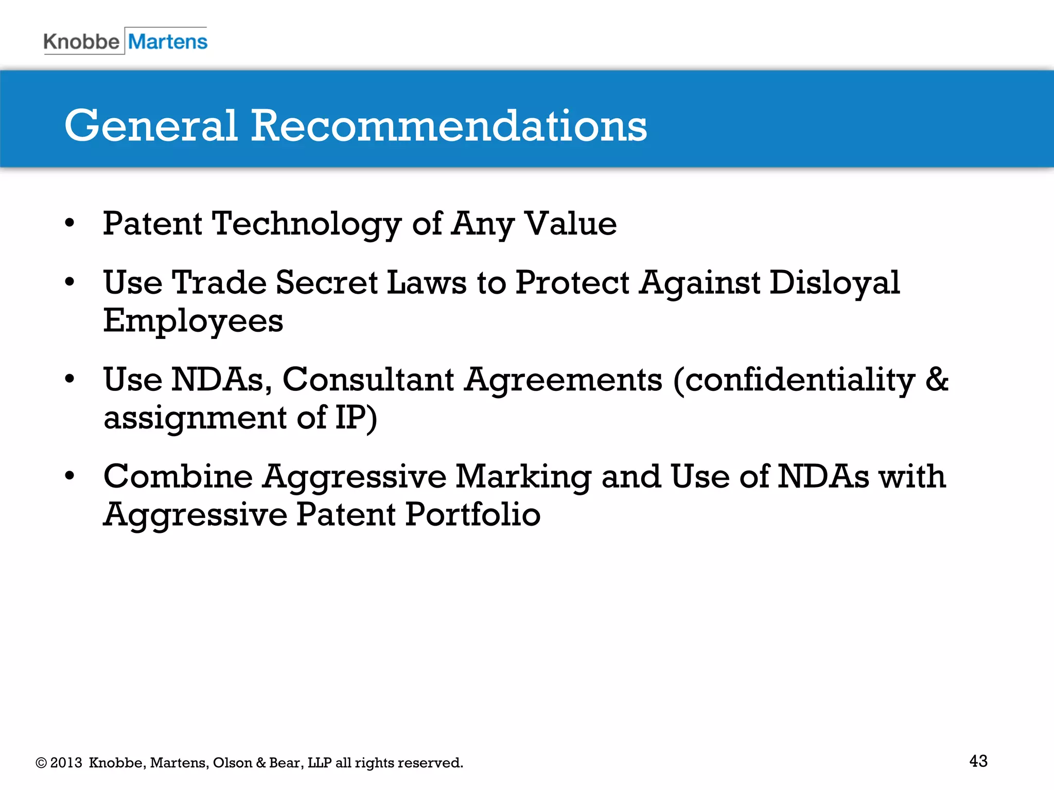 43© 2013 Knobbe, Martens, Olson & Bear, LLP all rights reserved.
General Recommendations
• Patent Technology of Any Value
• Use Trade Secret Laws to Protect Against Disloyal
Employees
• Use NDAs, Consultant Agreements (confidentiality &
assignment of IP)
• Combine Aggressive Marking and Use of NDAs with
Aggressive Patent Portfolio
 